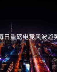 黑料每日重磅电竞风波趋势洞察